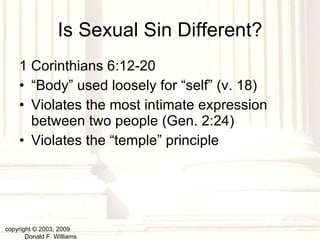Is Sexual Sin Different? 1 Corinthians 6:12-20 “ Body” used loosely for “self” (v. 18) Violates the most intimate expression between two people (Gen. 2:24) Violates the “temple” principle copyright © 2003, 2009  Donald F. Williams 