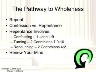 The Pathway to Wholeness Repent Confession vs. Repentance Repentance Involves: Confessing – 1 John 1:9 Turning – 2 Corinthians 7:9-10 Renouncing – 2 Corinthians 4:2 Renew Your Mind copyright © 2003, 2009  Donald F. Williams 
