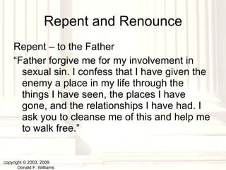 Repent and Renounce Repent – to the Father “ Father forgive me for my involvement in sexual sin. I confess that I have given the enemy a place in my life through the things I have seen, the places I have gone, and the relationships I have had. I ask you to cleanse me of this and help me to walk free.” copyright © 2003, 2009  Donald F. Williams 