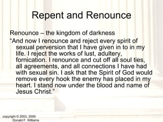Repent and Renounce Renounce – the kingdom of darkness “ And now I renounce and reject every spirit of sexual perversion that I have given in to in my life. I reject the works of lust, adultery, fornication. I renounce and cut off all soul ties, all agreements, and all connections I have had with sexual sin. I ask that the Spirit of God would remove every hook the enemy has placed in my heart. I stand now under the blood and name of Jesus Christ.” copyright © 2003, 2009  Donald F. Williams 