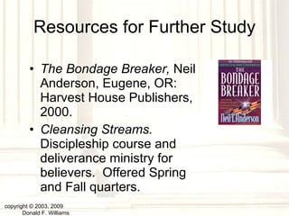 Resources for Further Study The Bondage Breaker,  Neil Anderson, Eugene, OR: Harvest House Publishers, 2000. Cleansing Streams.  Discipleship course and deliverance ministry for believers.  Offered Spring and Fall quarters. copyright © 2003, 2009  Donald F. Williams 