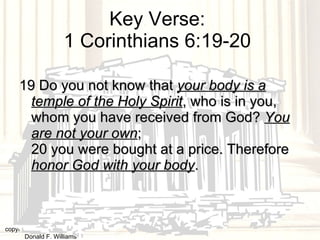 Key Verse:  1 Corinthians 6:19-20  19 Do you not know that  your body is a temple of the Holy Spirit , who is in you, whom you have received from God?  You are not your own ;  20 you were bought at a price. Therefore  honor God with your body .  copyright © 2003, 2009  Donald F. Williams 