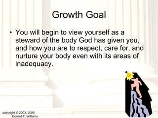 Growth Goal You will begin to view yourself as a steward of the body God has given you, and how you are to respect, care for, and nurture your body even with its areas of inadequacy. copyright © 2003, 2009  Donald F. Williams 
