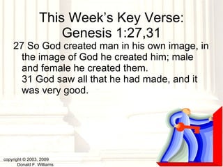 This Week’s Key Verse: Genesis 1:27,31 27 So God created man in his own image, in the image of God he created him; male and female he created them.  31 God saw all that he had made, and it was very good.  copyright © 2003, 2009  Donald F. Williams 