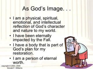 As God’s Image. . . I am a physical, spiritual, emotional, and intellectual  reflection  of God’s character and nature to my world. I have been eternally impacted by the Fall. I have a body that is part of God’s plan for my restoration. I am a person of eternal worth. copyright © 2003, 2009  Donald F. Williams 