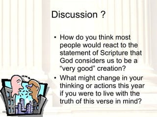 Discussion ? How do you think most people would react to the statement of Scripture that God considers us to be a “very good” creation? What might change in your thinking or actions this year if you were to live with the truth of this verse in mind? copyright © 2003, 2009  Donald F. Williams 