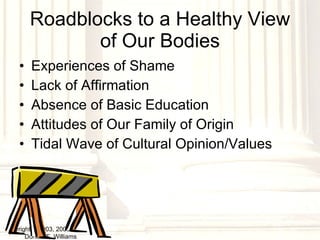 Roadblocks to a Healthy View of Our Bodies Experiences of Shame Lack of Affirmation Absence of Basic Education Attitudes of Our Family of Origin Tidal Wave of Cultural Opinion/Values copyright © 2003, 2009  Donald F. Williams 