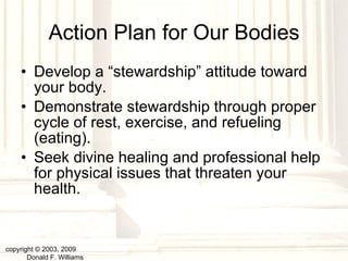 Action Plan for Our Bodies Develop a “stewardship” attitude toward your body. Demonstrate stewardship through proper cycle of rest, exercise, and refueling (eating). Seek divine healing and professional help for physical issues that threaten your health. copyright © 2003, 2009  Donald F. Williams 