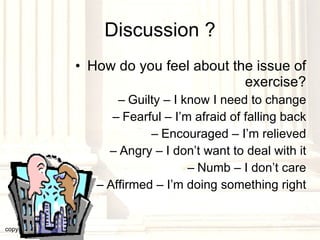 Discussion ? How do you feel about the issue of exercise? Guilty – I know I need to change Fearful – I’m afraid of falling back Encouraged – I’m relieved Angry – I don’t want to deal with it Numb – I don’t care Affirmed – I’m doing something right copyright © 2003, 2009  Donald F. Williams 