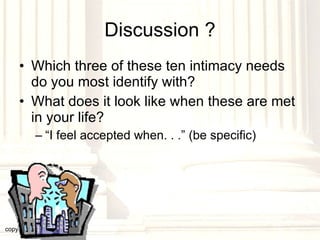 Discussion ? Which three of these ten intimacy needs do you most identify with? What does it look like when these are met in your life? “ I feel accepted when. . .” (be specific) copyright © 2003, 2009  Donald F. Williams 