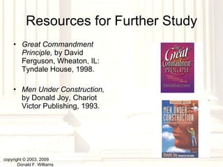 Resources for Further Study Great Commandment Principle,  by David Ferguson, Wheaton, IL: Tyndale House, 1998. Men Under Construction,  by Donald Joy, Chariot Victor Publishing, 1993. copyright © 2003, 2009  Donald F. Williams 