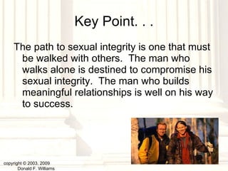 Key Point. . . The path to sexual integrity is one that must be walked with others.  The man who walks alone is destined to compromise his sexual integrity.  The man who builds meaningful relationships is well on his way to success. copyright © 2003, 2009  Donald F. Williams 