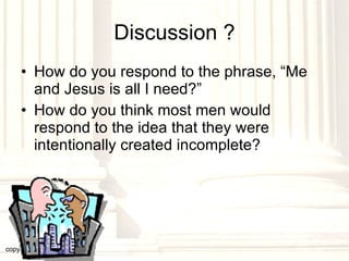 Discussion ? How do you respond to the phrase, “Me and Jesus is all I need?” How do you think most men would respond to the idea that they were intentionally created incomplete? copyright © 2003, 2009  Donald F. Williams 