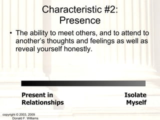 Characteristic #2: Presence The ability to meet others, and to attend to another’s thoughts and feelings as well as reveal yourself honestly. copyright © 2003, 2009  Donald F. Williams Present in Relationships Isolate Myself 