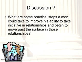 Discussion ? What are some practical steps a man could take to improve his ability to take initiative in relationships and begin to move past the surface in those relationships? copyright © 2003, 2009  Donald F. Williams 
