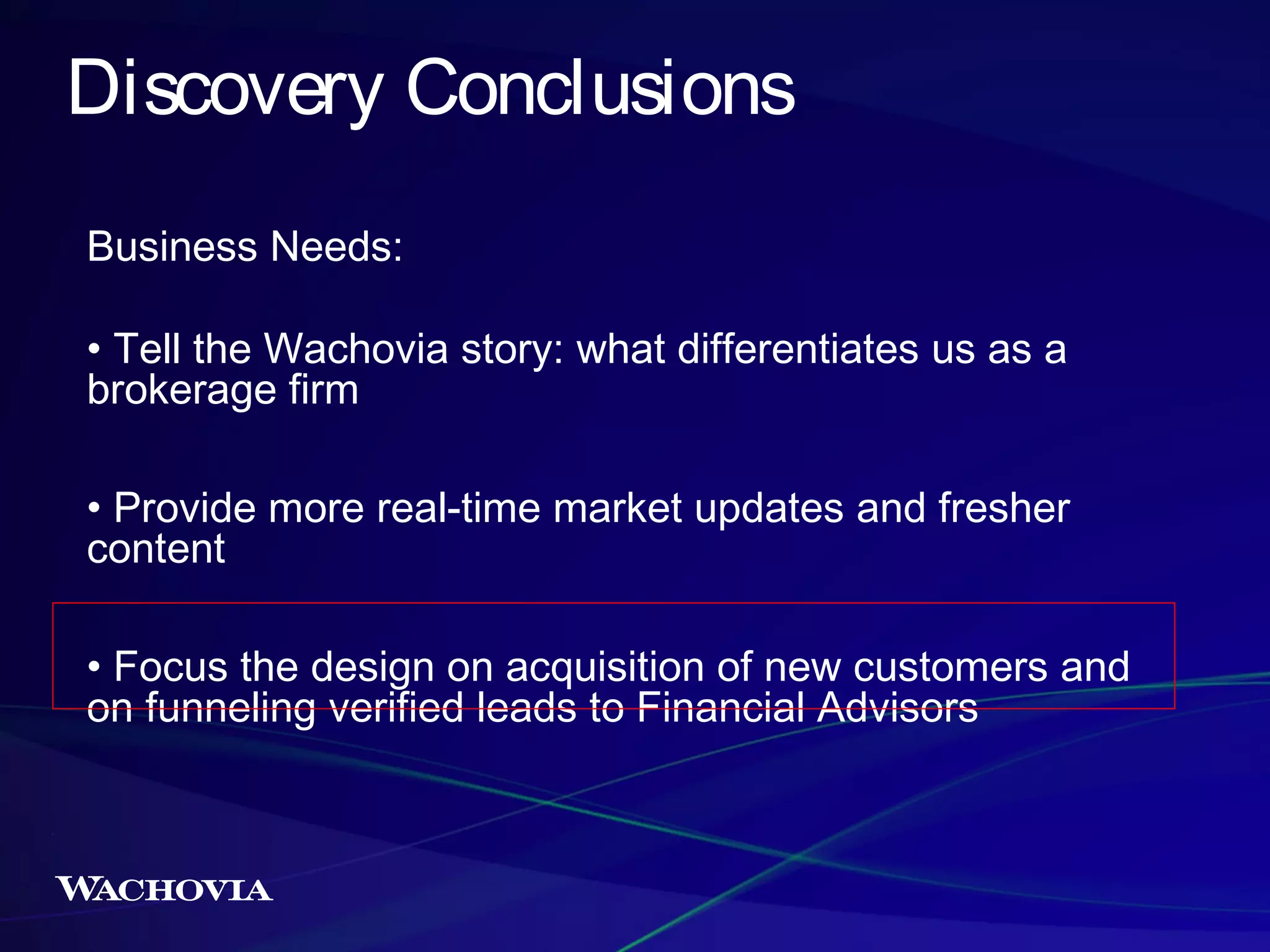 Discovery Conclusions
Business Needs:
• Tell the Wachovia story: what differentiates us as a
brokerage firm
• Provide more real-time market updates and fresher
content
• Focus the design on acquisition of new customers and
on funneling verified leads to Financial Advisors

 