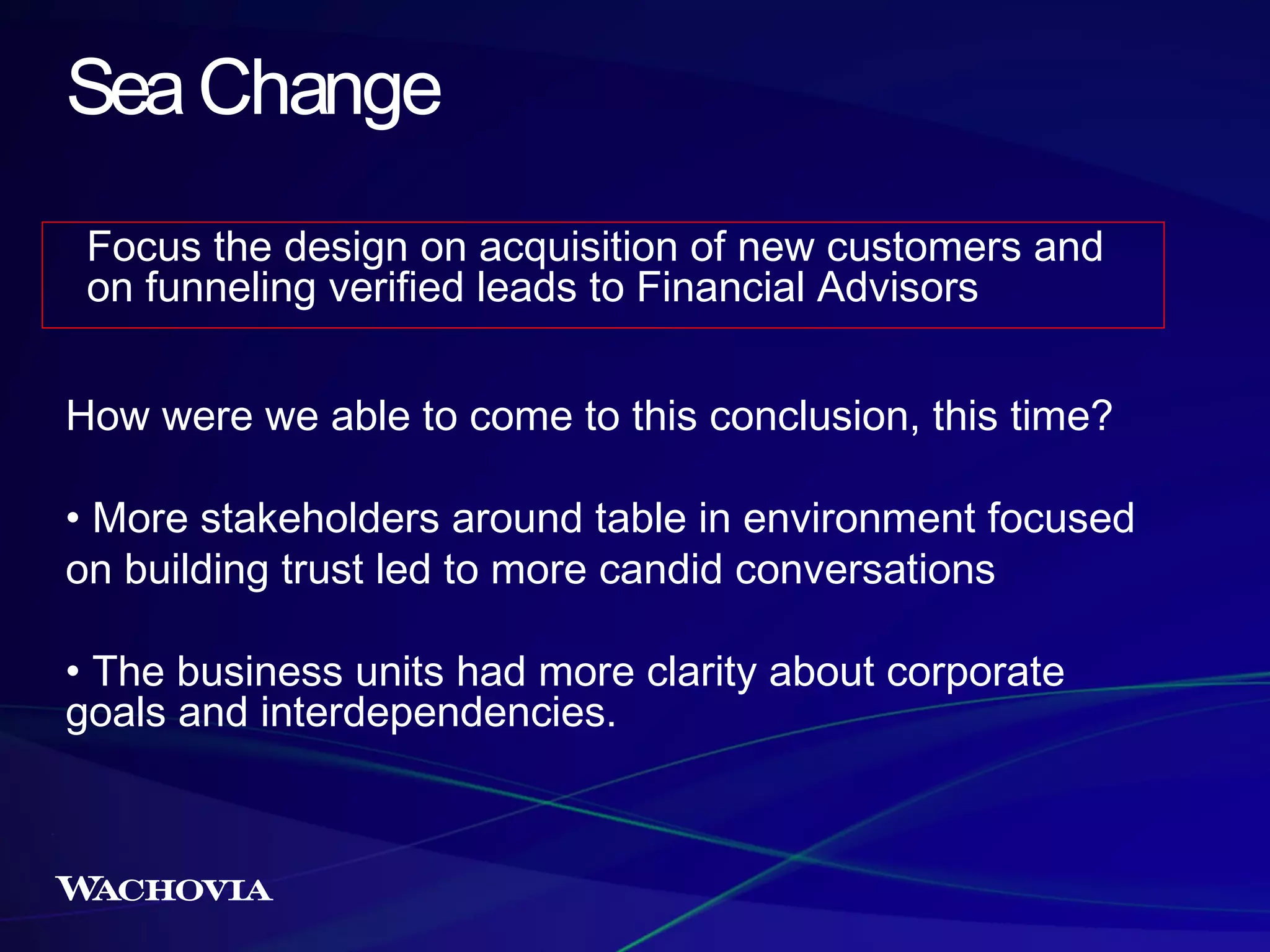 Sea Change
Focus the design on acquisition of new customers and
on funneling verified leads to Financial Advisors
How were we able to come to this conclusion, this time?
• More stakeholders around table in environment focused
on building trust led to more candid conversations
• The business units had more clarity about corporate
goals and interdependencies.

 