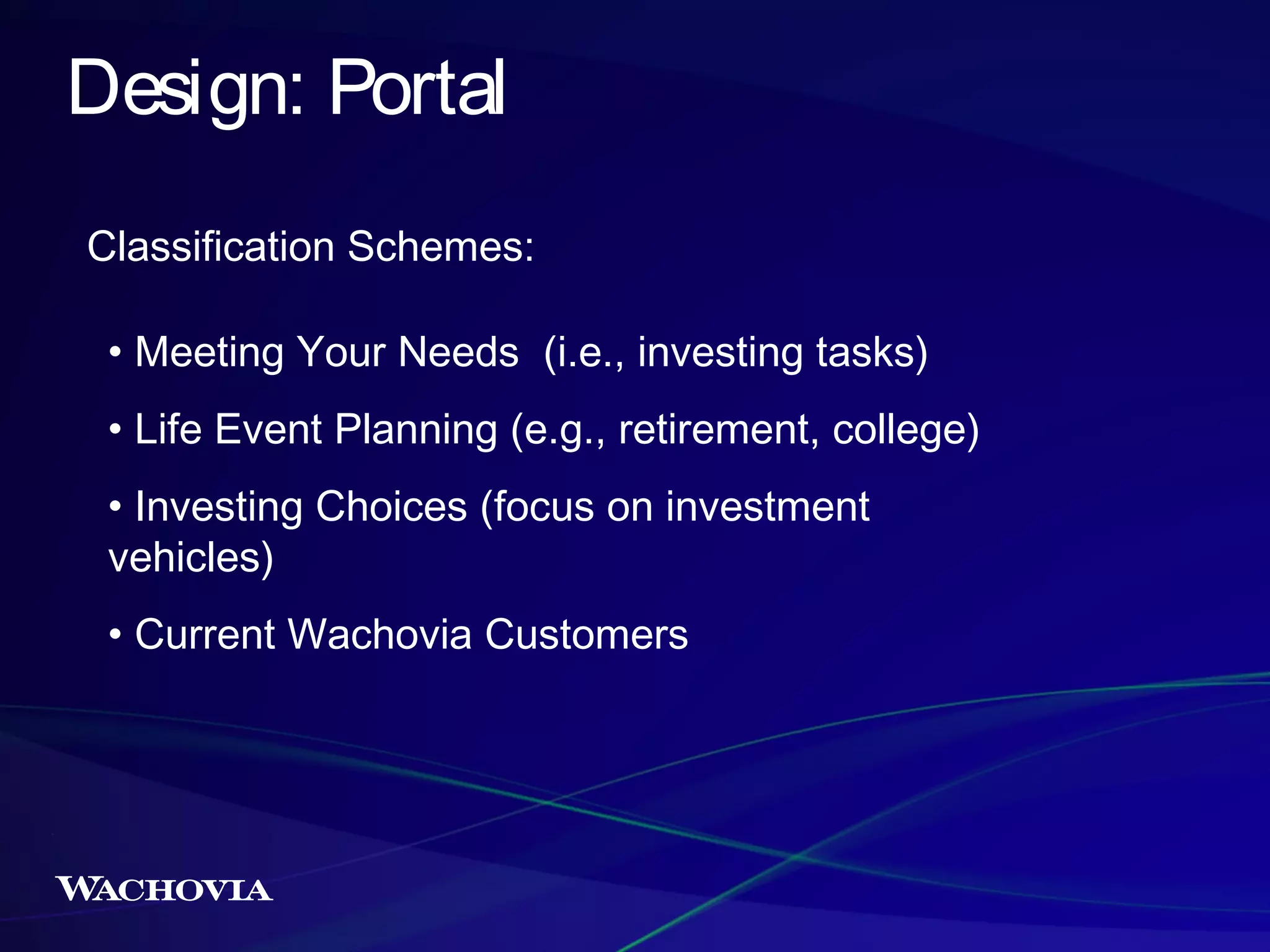 Design: Portal
Classification Schemes:
• Meeting Your Needs (i.e., investing tasks)
• Life Event Planning (e.g., retirement, college)
• Investing Choices (focus on investment
vehicles)
• Current Wachovia Customers

 