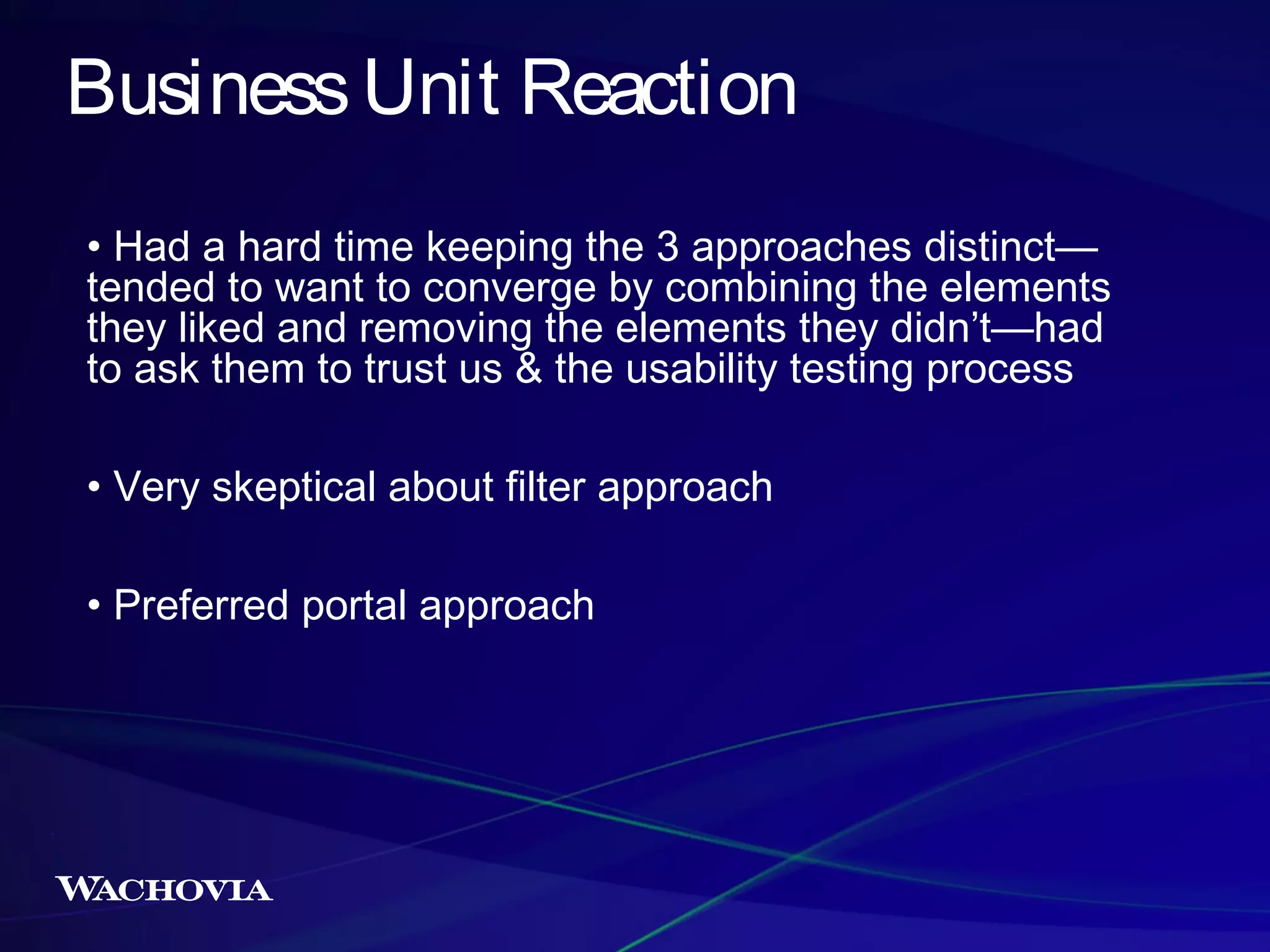 Business Unit Reaction
• Had a hard time keeping the 3 approaches distinct—
tended to want to converge by combining the elements
they liked and removing the elements they didn’t—had
to ask them to trust us & the usability testing process
• Very skeptical about filter approach
• Preferred portal approach

 