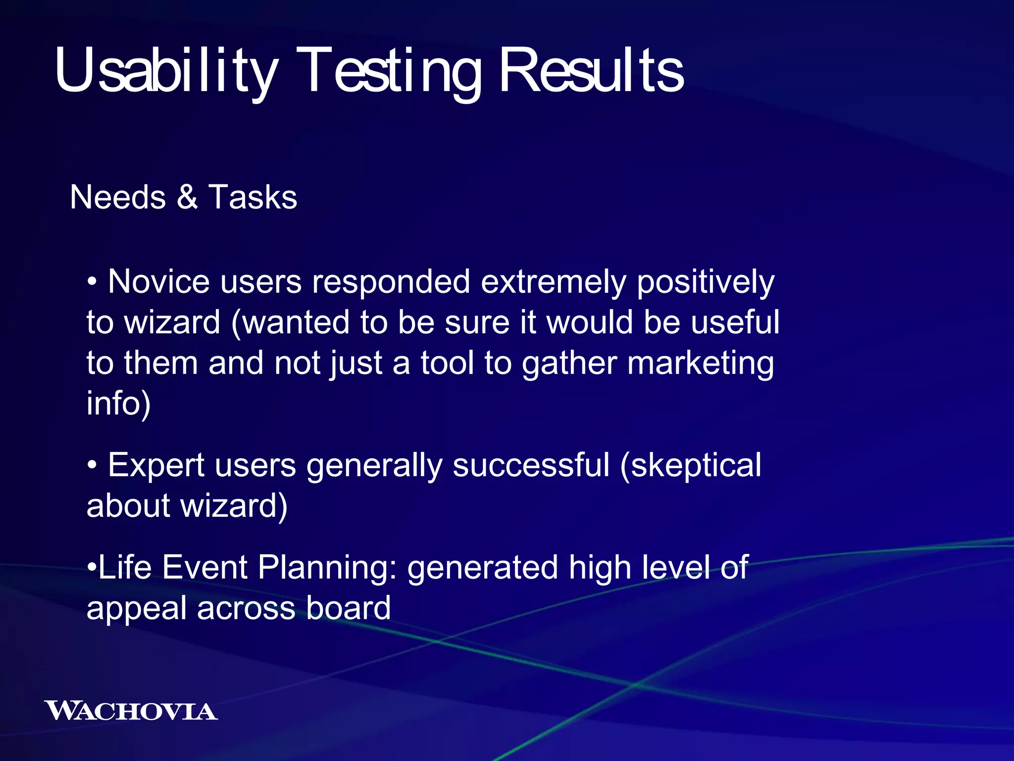 Usability Testing Results
Needs & Tasks
• Novice users responded extremely positively
to wizard (wanted to be sure it would be useful
to them and not just a tool to gather marketing
info)
• Expert users generally successful (skeptical
about wizard)
•Life Event Planning: generated high level of
appeal across board

 