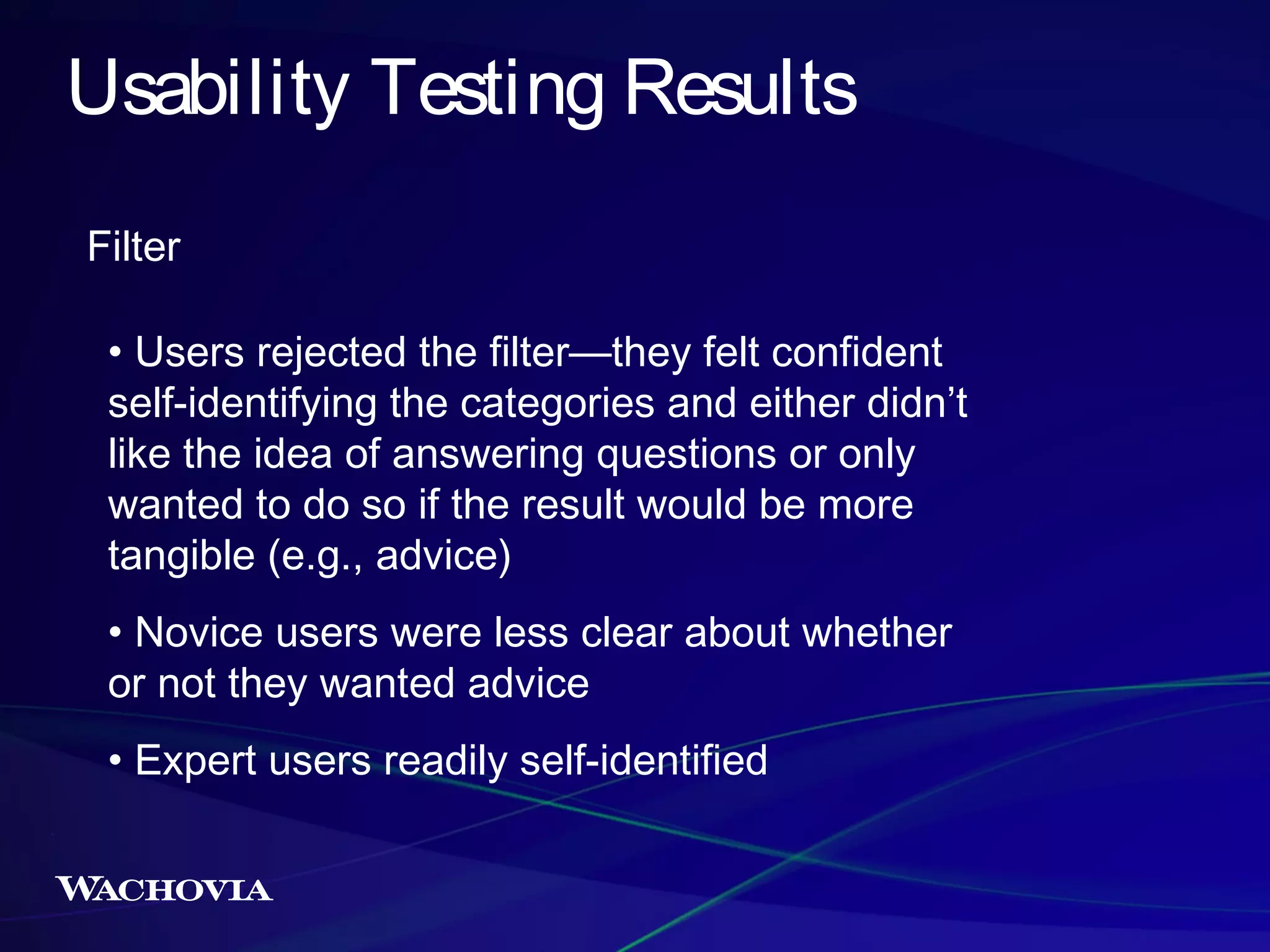 Usability Testing Results
Filter
• Users rejected the filter—they felt confident
self-identifying the categories and either didn’t
like the idea of answering questions or only
wanted to do so if the result would be more
tangible (e.g., advice)
• Novice users were less clear about whether
or not they wanted advice
• Expert users readily self-identified

 