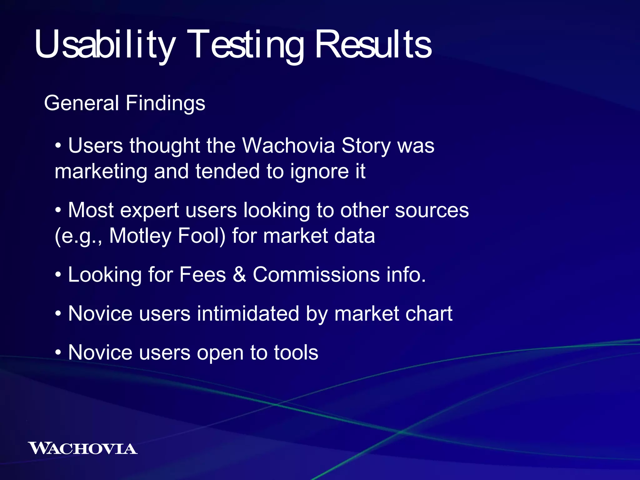 Usability Testing Results
General Findings
• Users thought the Wachovia Story was
marketing and tended to ignore it
• Most expert users looking to other sources
(e.g., Motley Fool) for market data
• Looking for Fees & Commissions info.
• Novice users intimidated by market chart
• Novice users open to tools

 