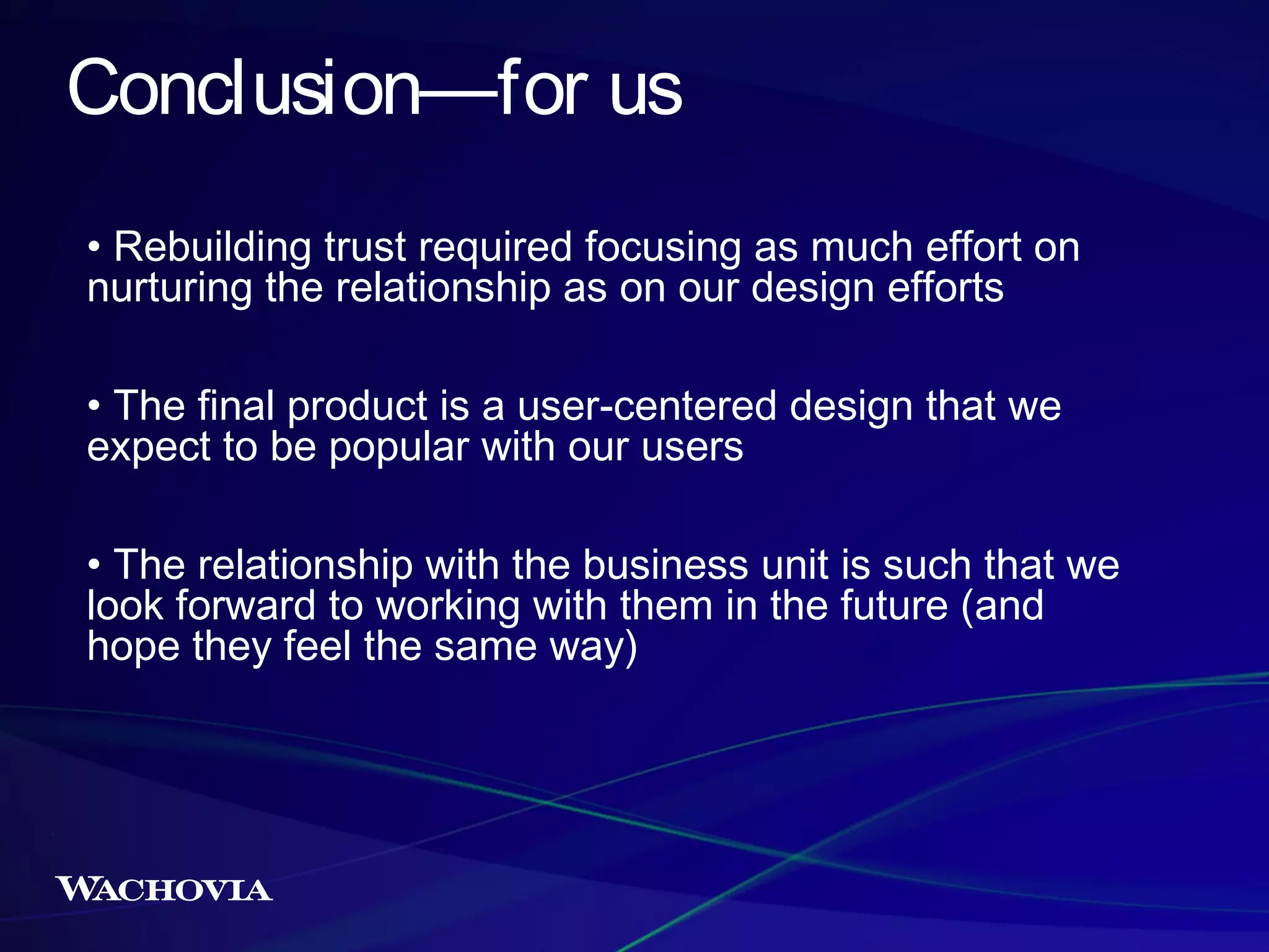 Conclusion—for us
• Rebuilding trust required focusing as much effort on
nurturing the relationship as on our design efforts
• The final product is a user-centered design that we
expect to be popular with our users
• The relationship with the business unit is such that we
look forward to working with them in the future (and
hope they feel the same way)

 