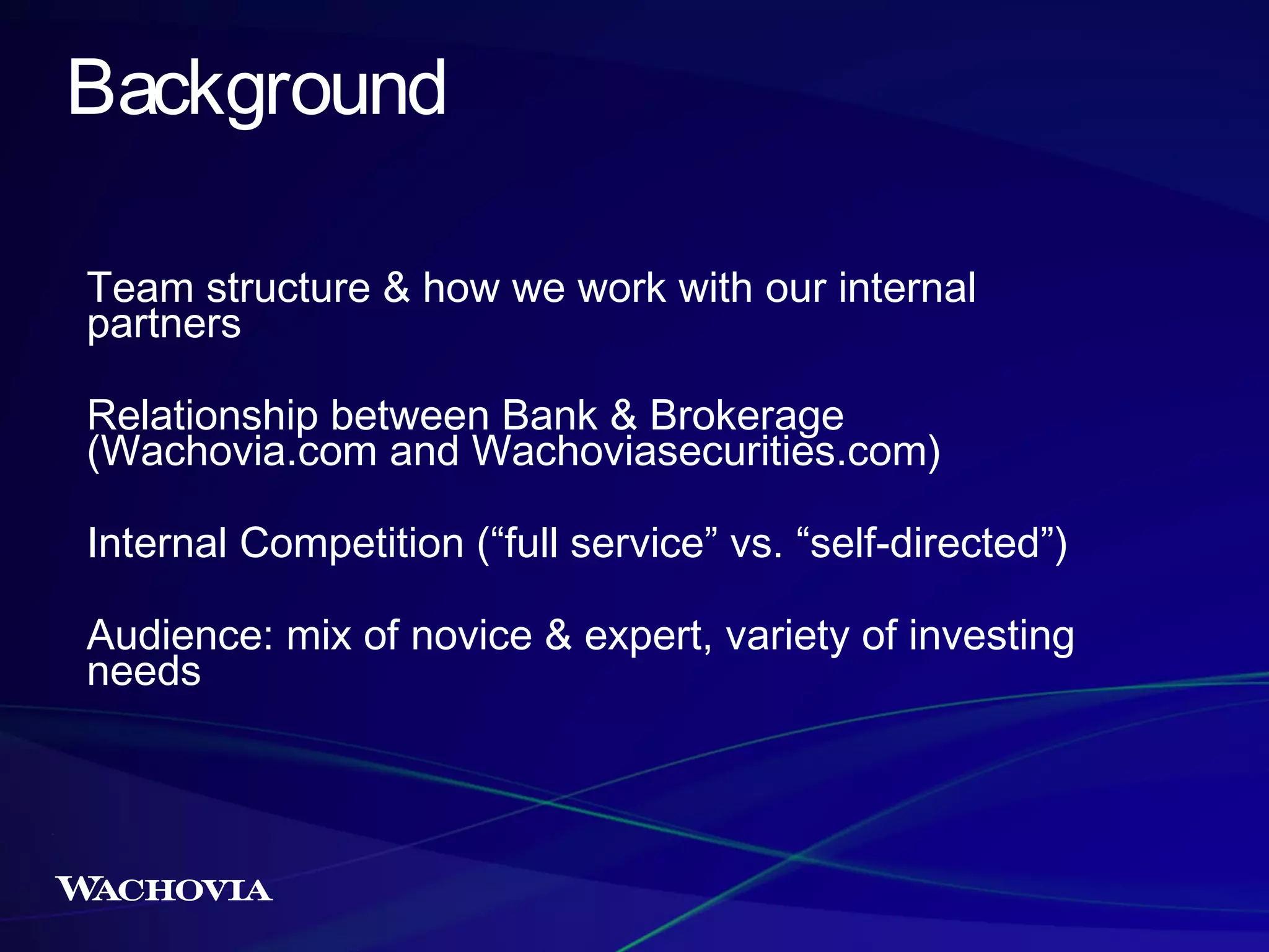 Background
Team structure & how we work with our internal
partners
Relationship between Bank & Brokerage
(Wachovia.com and Wachoviasecurities.com)
Internal Competition (“full service” vs. “self-directed”)
Audience: mix of novice & expert, variety of investing
needs

 