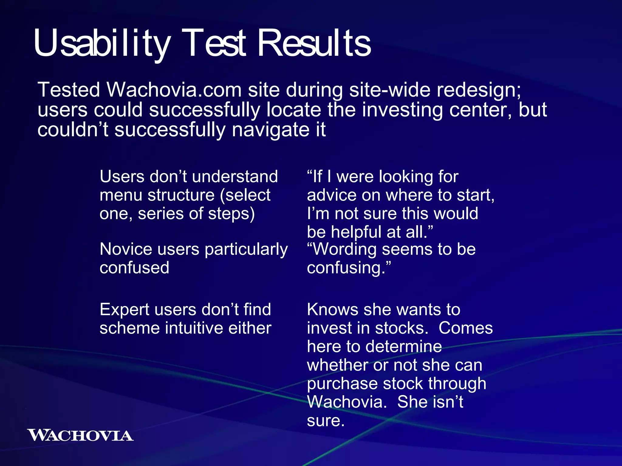 Usability Test Results
Tested Wachovia.com site during site-wide redesign;
users could successfully locate the investing center, but
couldn’t successfully navigate it
Users don’t understand
menu structure (select
one, series of steps)
Novice users particularly
confused
Expert users don’t find
scheme intuitive either

“If I were looking for
advice on where to start,
I’m not sure this would
be helpful at all.”
“Wording seems to be
confusing.”
Knows she wants to
invest in stocks. Comes
here to determine
whether or not she can
purchase stock through
Wachovia. She isn’t
sure.

 