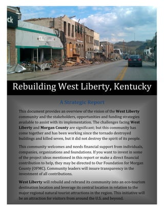 A	Strategic	Report	
This	document	provides	an	overview	of	the	vision	of	the	West	Liberty	
community	and	the	stakeholders,	opportunities	and	funding	strategies	
available	to	assist	with	its	implementation.	The	challenges	facing	West	
Liberty	and	Morgan	County	are	significant;	but	this	community	has	
come	together	and	has	been	working	since	the	tornado	destroyed	
buildings	and	killed	seven,	but	it	did	not	destroy	the	spirit	of	its	people.		
This	community	welcomes	and	needs	financial	support	from	individuals,	
companies,	organizations	and	foundations.	If	you	want	to	invest	in	some	
of	the	project	ideas	mentioned	in	this	report	or	make	a	direct	financial	
contribution	to	help,	they	may	be	directed	to	Our	Foundation	for	Morgan	
County	(OFMC).	Community	leaders	will	insure	transparency	in	the	
investment	of	all	contributions.		
West	Liberty	will	rebuild	and	rebrand	its	community	into	an	eco‐tourism	
destination	location	and	leverage	its	central	location	in	relation	to	the	
major	regional	natural	tourist	attractions	in	the	region.	This	initiative	will	
be	an	attraction	for	visitors	from	around	the	U.S.	and	beyond.	
Rebuilding	West	Liberty, Kentucky
 