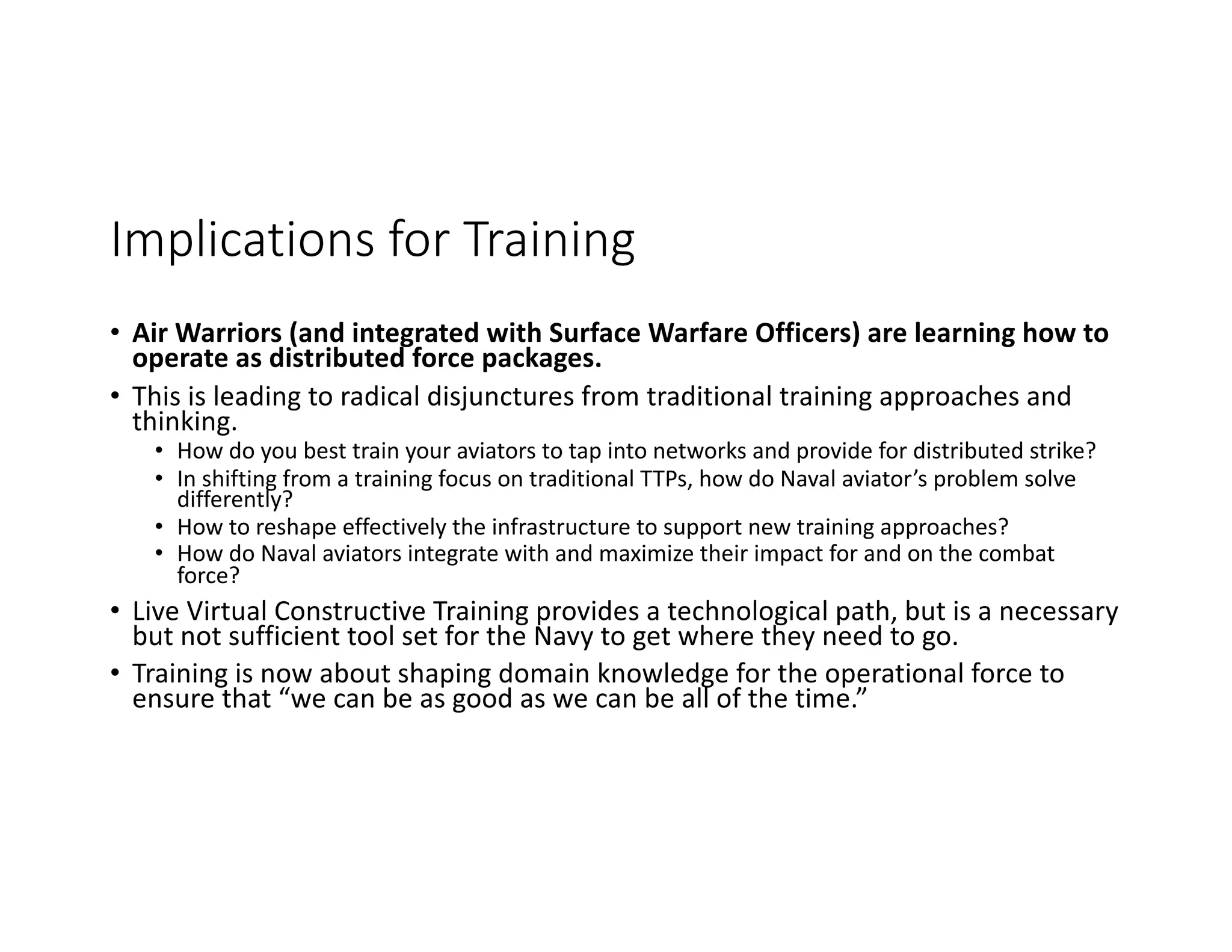 Implications for Training
• Air Warriors (and integrated with Surface Warfare Officers) are learning how to
operate as distributed force packages.
• This is leading to radical disjunctures from traditional training approaches and
thinking.
• How do you best train your aviators to tap into networks and provide for distributed strike?
• In shifting from a training focus on traditional TTPs, how do Naval aviator’s problem solve
differently?
• How to reshape effectively the infrastructure to support new training approaches?
• How do Naval aviators integrate with and maximize their impact for and on the combat
force?
• Live Virtual Constructive Training provides a technological path, but is a necessary
but not sufficient tool set for the Navy to get where they need to go.
• Training is now about shaping domain knowledge for the operational force to
ensure that “we can be as good as we can be all of the time.”
 