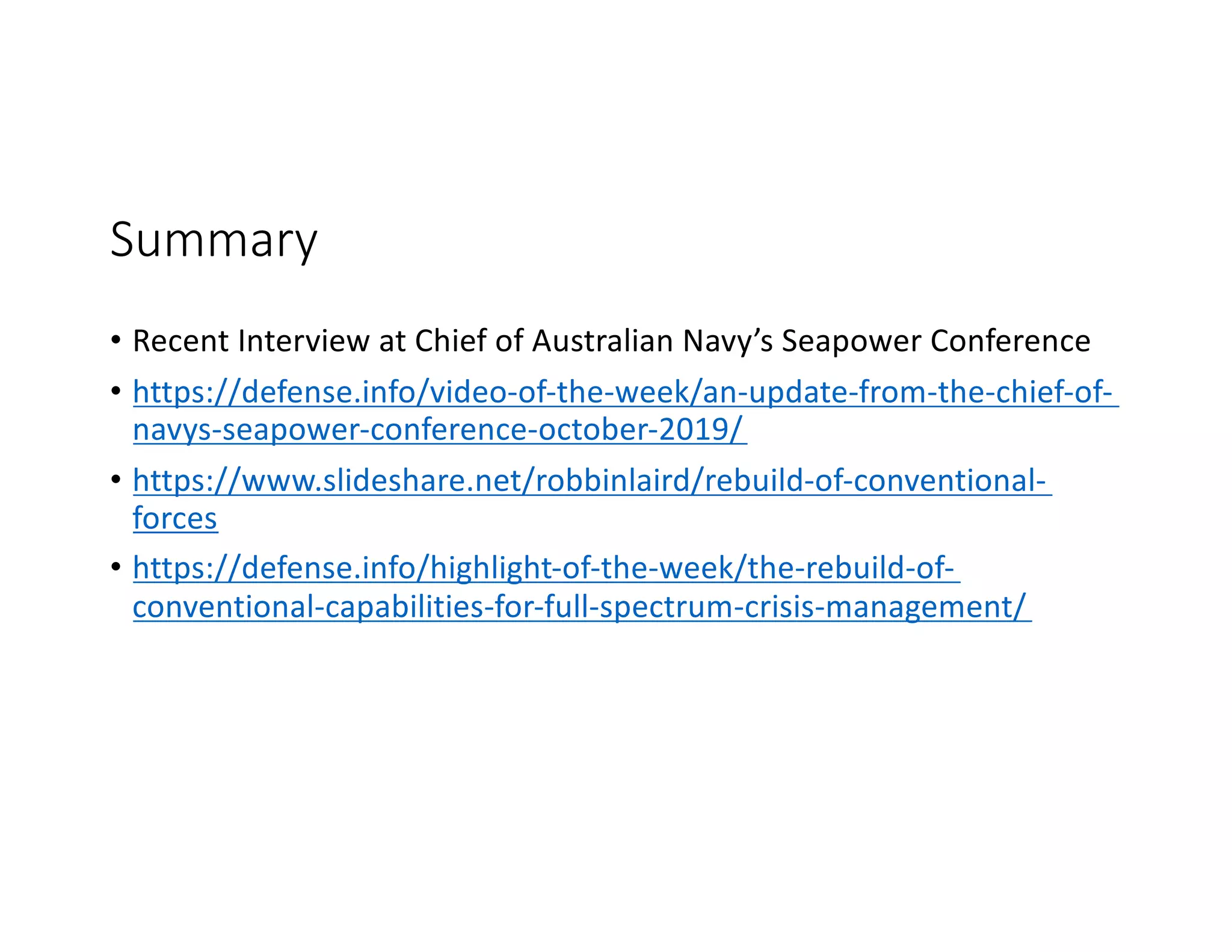 Summary
• Recent Interview at Chief of Australian Navy’s Seapower Conference
• https://defense.info/video-of-the-week/an-update-from-the-chief-of-
navys-seapower-conference-october-2019/
• https://www.slideshare.net/robbinlaird/rebuild-of-conventional-
forces
• https://defense.info/highlight-of-the-week/the-rebuild-of-
conventional-capabilities-for-full-spectrum-crisis-management/
 