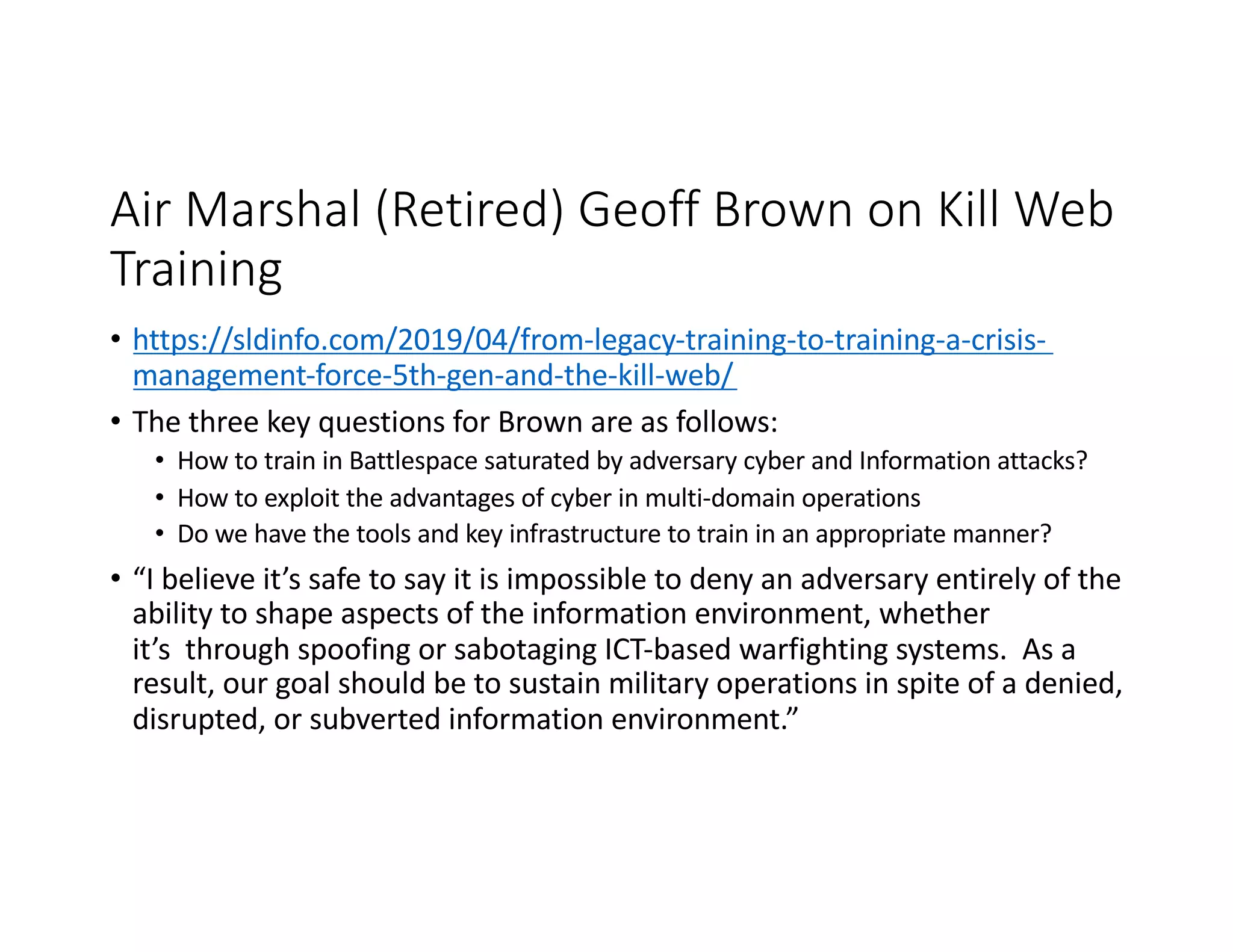 Air Marshal (Retired) Geoff Brown on Kill Web
Training
• https://sldinfo.com/2019/04/from-legacy-training-to-training-a-crisis-
management-force-5th-gen-and-the-kill-web/
• The three key questions for Brown are as follows:
• How to train in Battlespace saturated by adversary cyber and Information attacks?
• How to exploit the advantages of cyber in multi-domain operations
• Do we have the tools and key infrastructure to train in an appropriate manner?
• “I believe it’s safe to say it is impossible to deny an adversary entirely of the
ability to shape aspects of the information environment, whether
it’s through spoofing or sabotaging ICT-based warfighting systems. As a
result, our goal should be to sustain military operations in spite of a denied,
disrupted, or subverted information environment.”
 