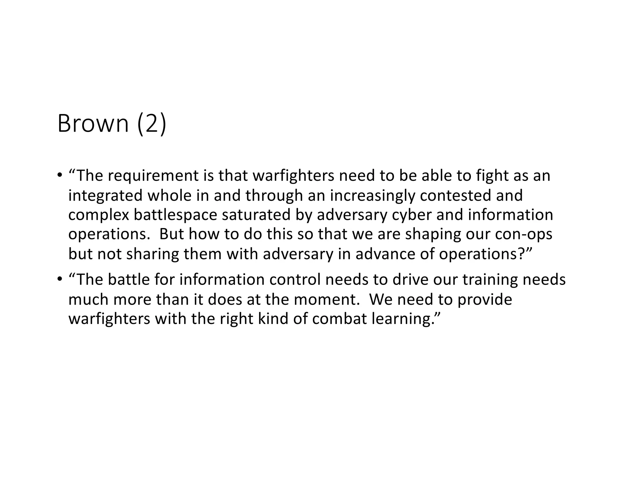 Brown (2)
• “The requirement is that warfighters need to be able to fight as an
integrated whole in and through an increasingly contested and
complex battlespace saturated by adversary cyber and information
operations. But how to do this so that we are shaping our con-ops
but not sharing them with adversary in advance of operations?”
• “The battle for information control needs to drive our training needs
much more than it does at the moment. We need to provide
warfighters with the right kind of combat learning.”
 