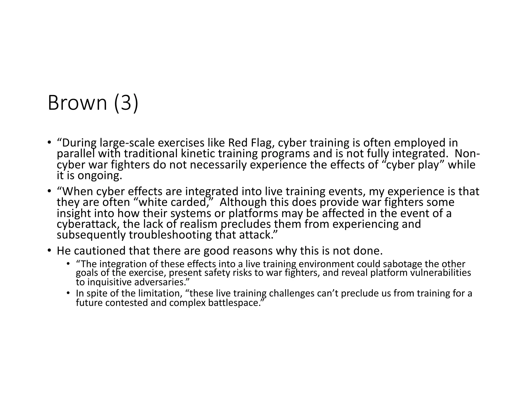 Brown (3)
• “During large-scale exercises like Red Flag, cyber training is often employed in
parallel with traditional kinetic training programs and is not fully integrated. Non-
cyber war fighters do not necessarily experience the effects of “cyber play” while
it is ongoing.
• “When cyber effects are integrated into live training events, my experience is that
they are often “white carded,” Although this does provide war fighters some
insight into how their systems or platforms may be affected in the event of a
cyberattack, the lack of realism precludes them from experiencing and
subsequently troubleshooting that attack.”
• He cautioned that there are good reasons why this is not done.
• “The integration of these effects into a live training environment could sabotage the other
goals of the exercise, present safety risks to war fighters, and reveal platform vulnerabilities
to inquisitive adversaries.”
• In spite of the limitation, “these live training challenges can’t preclude us from training for a
future contested and complex battlespace.”
 