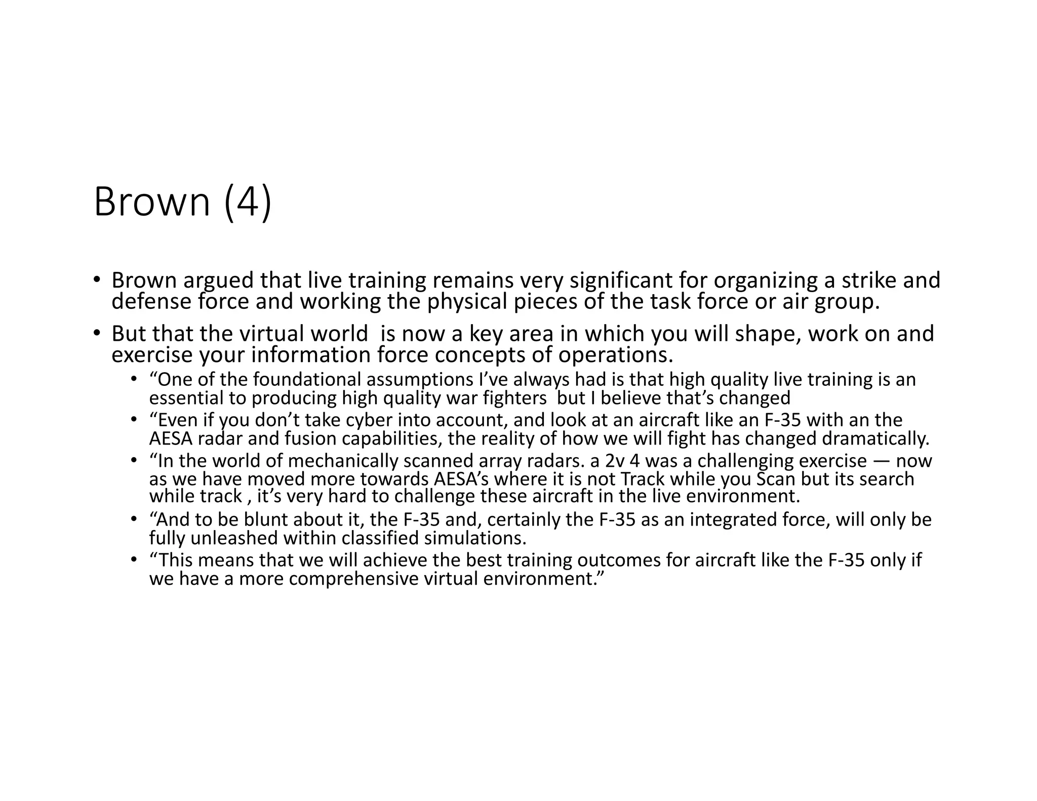 Brown (4)
• Brown argued that live training remains very significant for organizing a strike and
defense force and working the physical pieces of the task force or air group.
• But that the virtual world is now a key area in which you will shape, work on and
exercise your information force concepts of operations.
• “One of the foundational assumptions I’ve always had is that high quality live training is an
essential to producing high quality war fighters but I believe that’s changed
• “Even if you don’t take cyber into account, and look at an aircraft like an F-35 with an the
AESA radar and fusion capabilities, the reality of how we will fight has changed dramatically.
• “In the world of mechanically scanned array radars. a 2v 4 was a challenging exercise — now
as we have moved more towards AESA’s where it is not Track while you Scan but its search
while track , it’s very hard to challenge these aircraft in the live environment.
• “And to be blunt about it, the F-35 and, certainly the F-35 as an integrated force, will only be
fully unleashed within classified simulations.
• “This means that we will achieve the best training outcomes for aircraft like the F-35 only if
we have a more comprehensive virtual environment.”
 