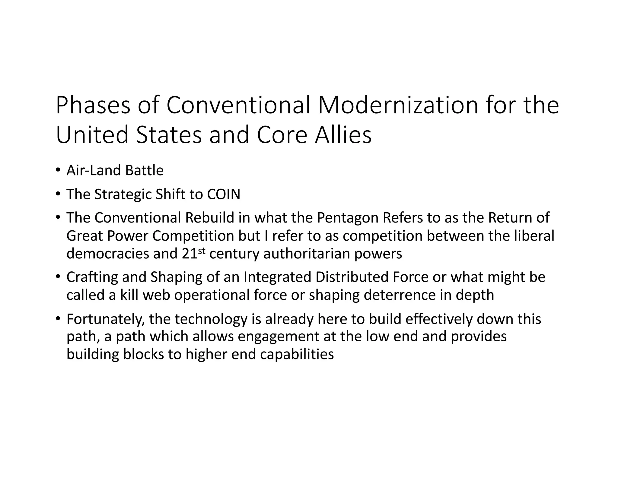 Phases of Conventional Modernization for the
United States and Core Allies
• Air-Land Battle
• The Strategic Shift to COIN
• The Conventional Rebuild in what the Pentagon Refers to as the Return of
Great Power Competition but I refer to as competition between the liberal
democracies and 21st century authoritarian powers
• Crafting and Shaping of an Integrated Distributed Force or what might be
called a kill web operational force or shaping deterrence in depth
• Fortunately, the technology is already here to build effectively down this
path, a path which allows engagement at the low end and provides
building blocks to higher end capabilities
 