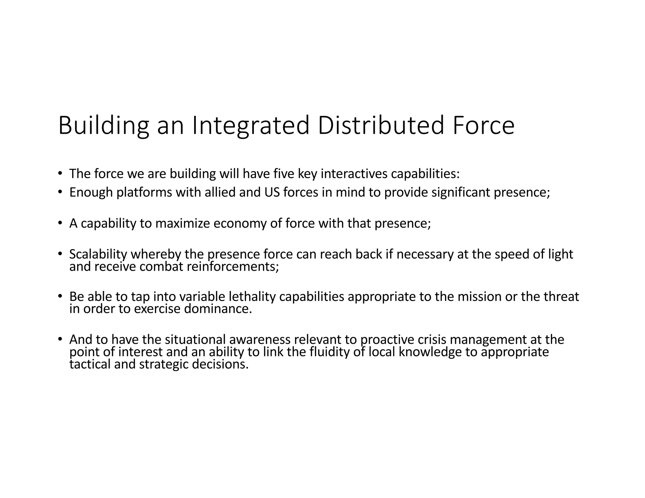 Building an Integrated Distributed Force
• The force we are building will have five key interactives capabilities:
• Enough platforms with allied and US forces in mind to provide significant presence;
• A capability to maximize economy of force with that presence;
• Scalability whereby the presence force can reach back if necessary at the speed of light
and receive combat reinforcements;
• Be able to tap into variable lethality capabilities appropriate to the mission or the threat
in order to exercise dominance.
• And to have the situational awareness relevant to proactive crisis management at the
point of interest and an ability to link the fluidity of local knowledge to appropriate
tactical and strategic decisions.
 