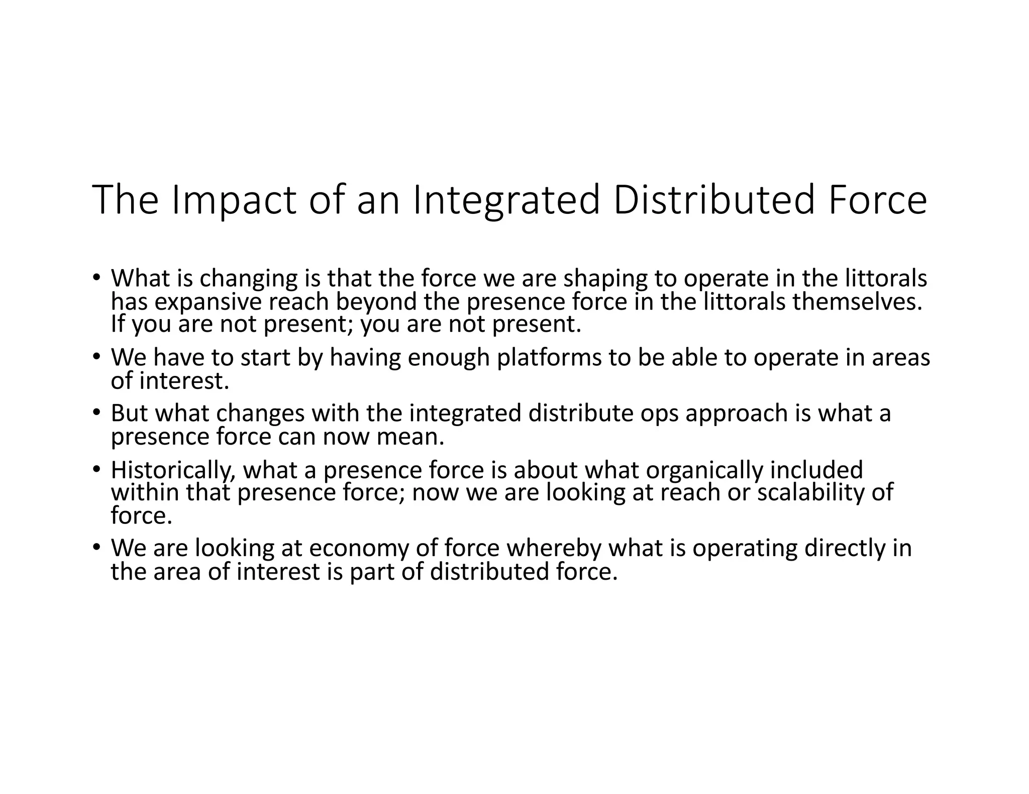 The Impact of an Integrated Distributed Force
• What is changing is that the force we are shaping to operate in the littorals
has expansive reach beyond the presence force in the littorals themselves.
If you are not present; you are not present.
• We have to start by having enough platforms to be able to operate in areas
of interest.
• But what changes with the integrated distribute ops approach is what a
presence force can now mean.
• Historically, what a presence force is about what organically included
within that presence force; now we are looking at reach or scalability of
force.
• We are looking at economy of force whereby what is operating directly in
the area of interest is part of distributed force.
 