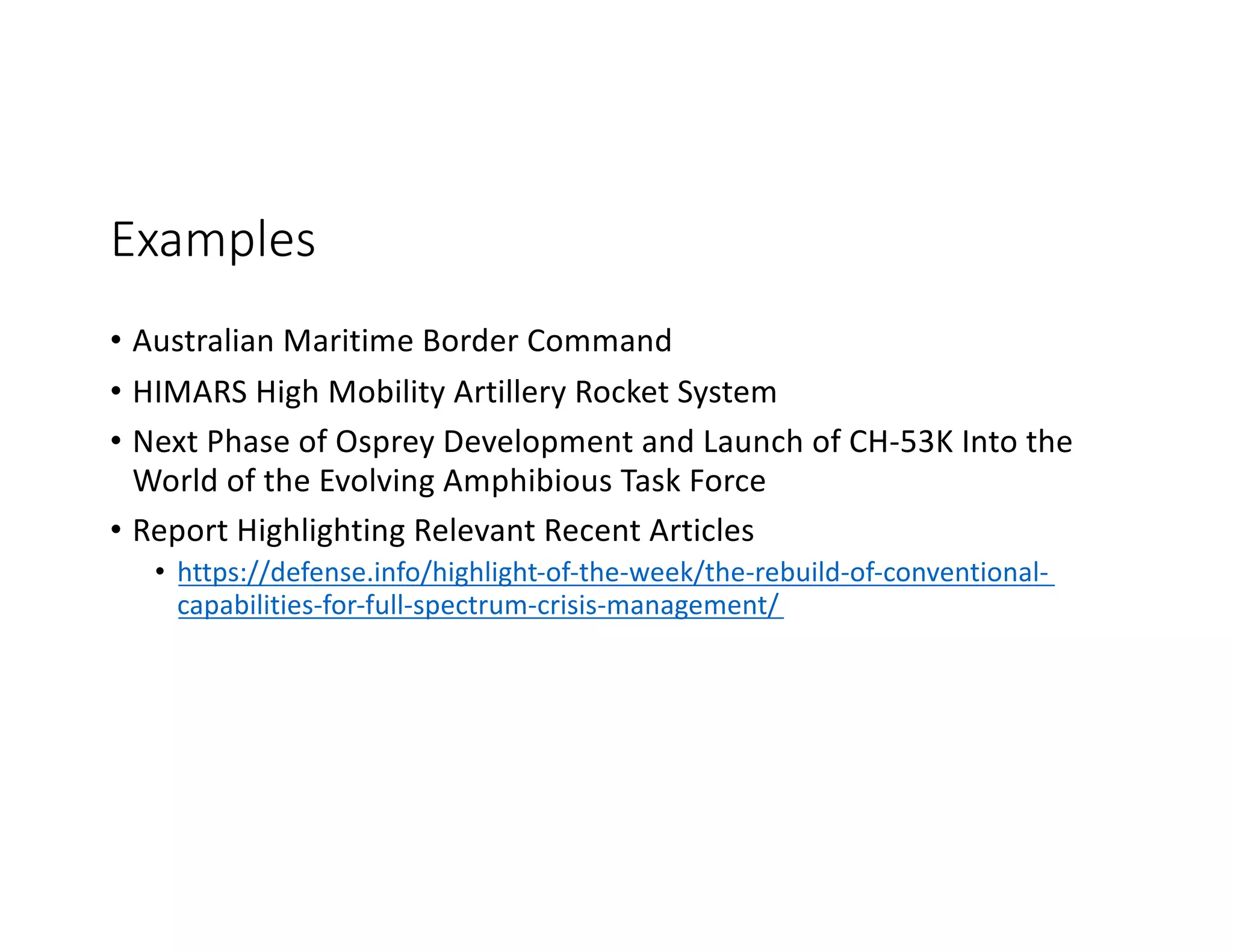 Examples
• Australian Maritime Border Command
• HIMARS High Mobility Artillery Rocket System
• Next Phase of Osprey Development and Launch of CH-53K Into the
World of the Evolving Amphibious Task Force
• Report Highlighting Relevant Recent Articles
• https://defense.info/highlight-of-the-week/the-rebuild-of-conventional-
capabilities-for-full-spectrum-crisis-management/
 