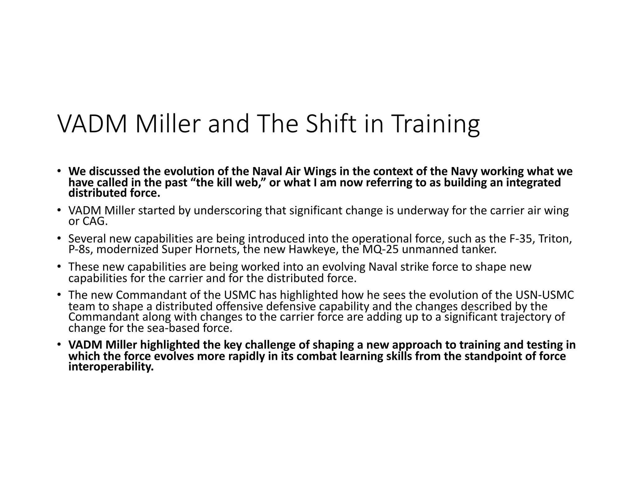 VADM Miller and The Shift in Training
• We discussed the evolution of the Naval Air Wings in the context of the Navy working what we
have called in the past “the kill web,” or what I am now referring to as building an integrated
distributed force.
• VADM Miller started by underscoring that significant change is underway for the carrier air wing
or CAG.
• Several new capabilities are being introduced into the operational force, such as the F-35, Triton,
P-8s, modernized Super Hornets, the new Hawkeye, the MQ-25 unmanned tanker.
• These new capabilities are being worked into an evolving Naval strike force to shape new
capabilities for the carrier and for the distributed force.
• The new Commandant of the USMC has highlighted how he sees the evolution of the USN-USMC
team to shape a distributed offensive defensive capability and the changes described by the
Commandant along with changes to the carrier force are adding up to a significant trajectory of
change for the sea-based force.
• VADM Miller highlighted the key challenge of shaping a new approach to training and testing in
which the force evolves more rapidly in its combat learning skills from the standpoint of force
interoperability.
 