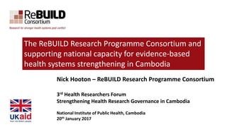 Nick Hooton – ReBUILD Research Programme Consortium
3rd Health Researchers Forum
Strengthening Health Research Governance in Cambodia
National Institute of Public Health, Cambodia
20th January 2017
The ReBUILD Research Programme Consortium and
supporting national capacity for evidence-based
health systems strengthening in Cambodia
 