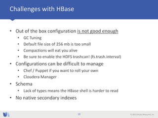 © 2013 Simply Measured, Inc
Challenges with HBase
• Out of the box configuration is not good enough
• GC Tuning
• Default file size of 256 mb is too small
• Compactions will eat you alive
• Be sure to enable the HDFS trashcan! (fs.trash.interval)
• Configurations can be difficult to manage
• Chef / Puppet if you want to roll your own
• Cloudera Manager
• Schema
• Lack of types means the HBase shell is harder to read
• No native secondary indexes
10
 