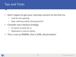 © 2013 Simply Measured, Inc
Tips and Tricks
• Don’t expect to get your row keys correct on the first try
• Look for hot spotting
• Does ordering matter during queries?
• Consider your backup strategy
• S3 seems to work for us
• Replication is also an option
• This is not an RDBMS. Don’t JOIN, denormalize!
15
 