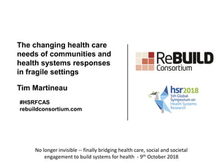 The changing health care
needs of communities and
health systems responses
in fragile settings
Tim Martineau
#HSRFCAS
rebuildconsortium.com
No longer invisible -- finally bridging health care, social and societal
engagement to build systems for health - 9th October 2018
 