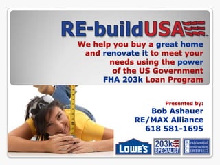 We help you buy a great home and renovate it to meet your needs using the powerof the US Government FHA 203k Loan Program Presented by: Bob Ashauer RE/MAX Alliance 618 581-1695 