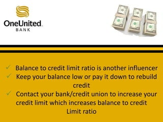  Balance to credit limit ratio is another influencer 
 Keep your balance low or pay it down to rebuild 
What does a good credit score get you? 
credit 
 Contact your bank/credit union to increase your 
credit limit which increases balance to credit 
Limit ratio 
 
