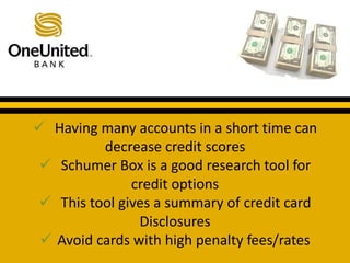  Having many accounts in a short time can 
decrease credit scores 
What does a good credit score get you? 
 Schumer Box is a good research tool for 
credit options 
 This tool gives a summary of credit card 
Disclosures 
 Avoid cards with high penalty fees/rates 
 