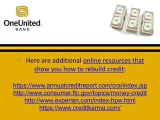  Here are additional online resources that 
show you how to rebuild credit: 
What does a good credit score get you? 
https://www.annualcreditreport.com/cra/index.jsp 
http://www.consumer.ftc.gov/topics/money-credit 
http://www.experian.com/index-hpw.html 
https://www.creditkarma.com/ 
