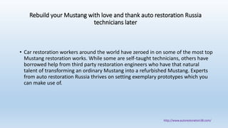 Rebuild your Mustang with love and thank auto restoration Russia
technicians later
• Car restoration workers around the world have zeroed in on some of the most top
Mustang restoration works. While some are self-taught technicians, others have
borrowed help from third party restoration engineers who have that natural
talent of transforming an ordinary Mustang into a refurbished Mustang. Experts
from auto restoration Russia thrives on setting exemplary prototypes which you
can make use of.
http://www.autorestoration38.com/
 